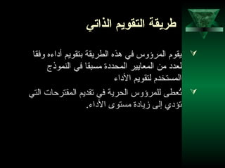 19
‫الذاتي‬ ‫التقويم‬ ‫طريقة‬
‫وفقا‬ ‫أداءه‬ ‫بتقويم‬ ‫الطريقة‬ ‫هذه‬ ‫في‬ ‫المرؤوس‬ ‫يقوم‬
‫النموذج‬ ‫في‬ ‫مسبقا‬ ‫المحددة‬ ‫المعايير‬ ‫من‬ ‫لعدد‬
‫الداء‬ ‫لتقويم‬ ‫المستخدم‬
‫التي‬ ‫المقترحات‬ ‫تقديم‬ ‫في‬ ‫الحرية‬ ‫للمرؤوس‬ ‫تعطى‬ُ
.‫الداء‬ ‫مستوى‬ ‫زيادة‬ ‫إلى‬ ‫تؤدي‬
 