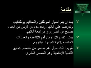 2
‫مقدمة‬
،‫بوظائفهم‬ ‫والتحاقهم‬ ‫الموظفين‬ ‫اختيار‬ ‫يتم‬ ‫أن‬ ‫بعد‬
‫العمل‬ ‫من‬ ‫الزمن‬ ‫من‬ ‫مدة‬ ‫وبعد‬ ،‫أدائها‬ ‫على‬ ‫وتدريبهم‬
.‫أدائهم‬ ‫مراجعة‬ ‫الضروري‬ ‫من‬ ‫يصبح‬
‫والعمليات‬ ‫الشنشطة‬ ‫أهم‬ ‫من‬ ‫الداء‬ ‫تقويم‬ ‫يعتبر‬
.‫البشرية‬ ‫الموارد‬ ‫بإدارة‬ ‫الخاصة‬
‫تحقيق‬ ‫عناصر‬ ‫من‬ ‫عنصر‬ ‫أهم‬ ‫حول‬ ‫الداء‬ ‫تقويم‬
.‫البشري‬ ‫العنصر‬ ‫وهو‬ ‫الشنتاجية‬ ‫الكفاية‬
 