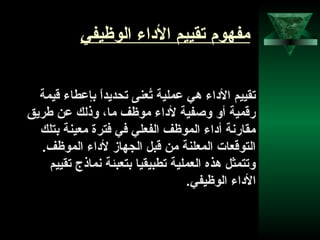 3
‫الوظيفي‬ ‫الاداء‬ ‫تقييم‬ ‫مفهوم‬
‫قيمة‬ ‫بإعطاء‬ ‫ا‬ً ‫تحديد‬ ‫تنعنى‬ُ‫ع‬ ‫عملية‬ ‫هي‬ ‫الاداء‬ ‫تقييم‬
‫طريق‬ ‫عن‬ ‫وذلك‬ ،‫ما‬ ‫موظف‬ ‫لاداء‬ ‫وصفية‬ ‫أو‬ ‫رقمية‬
‫بتلك‬ ‫منعينة‬ ‫فترة‬ ‫في‬ ‫الفنعلي‬ ‫الموظف‬ ‫أاداء‬ ‫مقارنة‬
.‫الموظف‬ ‫لاداء‬ ‫الجهاز‬ ‫قبل‬ ‫من‬ ‫المنعلنة‬ ‫التوقنعات‬
‫تقييم‬ ‫نماذج‬ ‫بتنعبئة‬ ‫تطبيقيا‬ ‫النعملية‬ ‫هذه‬ ‫وتتمثل‬
.‫الوظيفي‬ ‫الاداء‬
 
