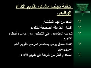 31
‫الاداء‬ ‫تقويم‬ ‫مشاكل‬ ‫تجنب‬ ‫كيفية‬
‫الوظيفي‬
.‫المشكلة‬ ‫فهم‬ ‫من‬ ‫التأكد‬
.‫للتقويم‬ ‫الصحيحة‬ ‫الطريقة‬ ‫اختيار‬
‫وأخطاء‬ ‫عيوب‬ ‫من‬ ‫التخلص‬ ‫على‬ ‫المقومين‬ ‫تدريب‬
.‫التقويم‬
‫أاداء‬ ‫لتقويم‬ ‫كمرجع‬ ‫يستخدم‬ ‫يومي‬ ‫سجل‬ ‫إعدااد‬
.‫المرؤوسين‬
.‫الاداء‬ ‫تقويم‬ ‫في‬ ‫طريقة‬ ‫من‬ ‫أكثر‬ ‫استخدام‬
 