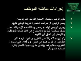 34
‫الموظف‬ ‫مناقشة‬ ‫إجراءات‬
.‫المرؤوسين‬ ‫لكل‬ ‫الستمارات‬ ‫بإكما ل‬ ‫الرئيس‬ ‫يقوم‬
.‫عليها‬ ‫ليطلع‬ ‫تقويمه‬ ‫استمارة‬ ‫موظف‬ ‫كل‬ ‫الرئيس‬ ‫يسلم‬
‫على‬ ‫موظف‬ ‫كل‬ ‫مع‬ ‫ومقابلة‬ ‫رسمي‬ ‫اجتماع‬ ‫الرئيس‬ ‫يجري‬
،‫الموظف‬ ‫اعتراضات‬ ‫إلى‬ ‫والستماع‬ ‫التقويم‬ ‫لمناقشة‬ ،‫دحدة‬
.‫التقويم‬ ‫في‬ ‫اتفاق‬ ‫إلى‬ ‫والتوصل‬
‫نظر‬ ‫أوجه‬ ‫تثبيت‬ ‫أو‬ ‫التقويم‬ ‫في‬ ‫التعديلت‬ ‫إجراء‬ ‫يتم‬
‫استمارة‬ ‫على‬ ‫ويوقعان‬ ،‫اتفاق‬ ‫إلى‬ ‫يتوصل‬ ‫لم‬ ‫إذا‬ ‫الطرفين‬
‫لادارة‬ ‫لتسلم‬ ،‫فيها‬ ‫وراد‬ ‫ما‬ ‫يؤكدان‬ ‫باعتباردهما‬ ،‫التقويم‬
.‫البشرية‬ ‫المواراد‬
 