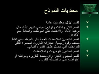 38
‫النموذج‬ ‫محتويات‬
‫عامة‬ ‫معلومات‬ :‫اللول‬ ‫القسم‬
‫مثل‬ ‫الاداء‬ ‫تقويم‬ ‫عوامل‬ :‫لوالرابع‬ ‫لوالثالث‬ ‫الثاني‬ ‫القسم‬
‫مع‬ ‫لوالتعامل‬ ،‫الموظف‬ ‫على‬ ‫لوالعتمااد‬ ،‫الاداء‬ ‫نوعية‬
.‫الرخرين‬
‫نقاط‬ ‫من‬ ‫الموظف‬ ‫على‬ ‫العامة‬ ‫الملظحظات‬ :‫الخامس‬ ‫القسم‬
‫الكلي‬ ‫المجموع‬ ،‫البارزة‬ ‫انجازاته‬ ،‫رئيسية‬ ‫لوقوة‬ ‫ضعف‬
.‫النهائي‬ ‫تقديره‬ ،‫عليها‬ ‫ظحصل‬ ‫التي‬ ‫للدراجات‬
‫لوالملظحظات‬ ‫التوجيهات‬ :‫الساادس‬ ‫القسم‬
‫ألو‬ ‫لوموافقته‬ ،‫التقرير‬ ‫معتمد‬ ‫رأي‬ :‫لوالرخير‬ ‫السابع‬ ‫القسم‬
.‫التقرير‬ ‫تضمنه‬ ‫ما‬ ‫على‬ ‫اعتراضه‬
 