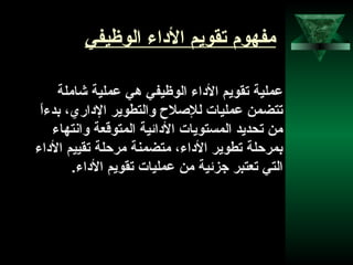 4
‫الوظيفي‬ ‫الاداء‬ ‫تقويم‬ ‫مفهوم‬
‫شاملة‬ ‫عملية‬ ‫هي‬ ‫الوظيفي‬ ‫الاداء‬ ‫تقويم‬ ‫عملية‬
‫ا‬ً ‫بدء‬ ،‫الاداري‬ ‫والتطوير‬ ‫للصل ح‬ ‫عمليات‬ ‫تتضمن‬
‫وانتهاء‬ ‫المتوقنعة‬ ‫الادائية‬ ‫المستويات‬ ‫تحديد‬ ‫من‬
‫الاداء‬ ‫تقييم‬ ‫مرحلة‬ ‫متضمنة‬ ،‫الاداء‬ ‫تطوير‬ ‫بمرحلة‬
.‫الاداء‬ ‫تقويم‬ ‫عمليات‬ ‫من‬ ‫جزئية‬ ‫تنعتبر‬ ‫التي‬
 