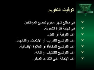 40
‫التقويم‬ ‫توقيت‬
‫الموظفين‬ ‫لجميع‬ ‫محرم‬ ‫شهر‬ ‫مطلع‬ ‫في‬
.‫التجربة‬ ‫فترة‬ ‫نهاية‬ ‫في‬
.‫النقل‬ ‫أو‬ ‫الترقية‬ ‫عند‬
.‫وأثناحئهما‬ ،‫البتعاث‬ ‫أو‬ ‫للتدريب‬ ‫الترشيح‬ ‫عند‬
.‫الاضافية‬ ‫العلوة‬ ‫أو‬ ‫للمكافأة‬ ‫الترشيح‬ ‫عند‬
.‫وأثناحئه‬ ،‫للتكليف‬ ‫الترشيح‬ ‫عند‬
.‫المبكر‬ ‫التقاعد‬ ‫على‬ ‫الاحالة‬ ‫عند‬
 