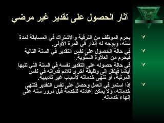 44
‫مراضي‬ ‫غير‬ ‫تقدير‬ ‫على‬ ‫الحصول‬ ‫آثار‬
‫لمدة‬ ‫المسابقة‬ ‫في‬ ‫والشتراك‬ ‫الترقية‬ ‫من‬ ‫الموظف‬ ‫يحرم‬
.‫الولى‬ ‫المرة‬ ‫في‬ ‫إنذار‬ ‫له‬ ‫ويووجه‬ ،‫سنه‬
‫التالية‬ ‫السنة‬ ‫في‬ ‫التقدير‬ ‫نفس‬ ‫على‬ ‫الحصول‬ ‫احالة‬ ‫في‬
.‫السنوية‬ ‫العلوة‬ ‫من‬ ‫فيحرم‬
‫تليها‬ ‫التي‬ ‫السنة‬ ‫في‬ ‫نفسه‬ ‫التقدير‬ ‫على‬ ‫احصوله‬ ‫احالة‬ ‫في‬
‫نفس‬ ‫في‬ ‫قدراته‬ ‫تلحئم‬ ‫أخرى‬ ‫وظيفة‬ ‫إلى‬ ‫فينقل‬ ‫أيضا‬
.‫تأاديبية‬ ‫غير‬ ‫لسباب‬ ‫خدماته‬ ‫تنهى‬ ‫أو‬ ،‫المرتبة‬
‫فتنهى‬ ‫التقدير‬ ‫نفس‬ ‫على‬ ‫واحصل‬ ‫العمل‬ ‫في‬ ‫استمر‬ ‫إذا‬
‫على‬ ‫سنه‬ ‫مرور‬ ‫قبل‬ ‫للخدمة‬ ‫إعاادته‬ ‫يمكن‬ ‫ول‬ ،‫خدماته‬
.‫خدماته‬ ‫إنهاء‬
 