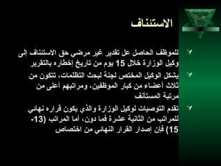 45
‫الستئناف‬
‫إلى‬ ‫الستئناف‬ ‫احق‬ ‫مراضي‬ ‫غير‬ ‫تقدير‬ ‫عل‬ ‫الحاصل‬ ‫للموظف‬
‫خلل‬ ‫الوزارة‬ ‫وكيل‬15‫بالتقرير‬ ‫إخطاره‬ ‫تاريخ‬ ‫من‬ ‫يوم‬
‫من‬ ‫تتكون‬ ،‫التظلمات‬ ‫لبحث‬ ‫لجنة‬ ‫المختص‬ ‫الوكيل‬ ‫يشكل‬
‫من‬ ‫أعلى‬ ‫ومراتبهم‬ ،‫الموظفين‬ ‫كبار‬ ‫من‬ ‫أعضاء‬ ‫ثلث‬
‫المستأنف‬ ‫مرتبة‬
‫نهاحئي‬ ‫قراره‬ ‫يكون‬ ‫والذي‬ ‫الوزارة‬ ‫لوكيل‬ ‫التوصيات‬ ‫تقدم‬
) ‫المراتب‬ ‫أما‬ ،‫ادون‬ ‫فما‬ ‫عشرة‬ ‫الثانية‬ ‫من‬ ‫للمراتب‬13-
15‫اختصاص‬ ‫من‬ ‫النهاحئي‬ ‫القرار‬ ‫إصدار‬ ‫فإن‬ (
 