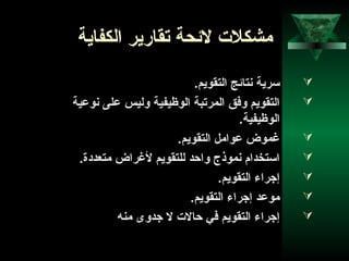 46
‫الكفاية‬ ‫تقارير‬ ‫لحئحة‬ ‫مشكلت‬
.‫التقويم‬ ‫نتاحئج‬ ‫سرية‬
‫نوعية‬ ‫على‬ ‫وليس‬ ‫الوظيفية‬ ‫المرتبة‬ ‫وفق‬ ‫التقويم‬
.‫الوظيفية‬
.‫التقويم‬ ‫عوامل‬ ‫غموض‬
.‫متعدادة‬ ‫لغراض‬ ‫للتقويم‬ ‫وااحد‬ ‫نموذج‬ ‫استخدام‬
.‫التقويم‬ ‫إوجراء‬
.‫التقويم‬ ‫إوجراء‬ ‫موعد‬
‫منه‬ ‫وجدوى‬ ‫ل‬ ‫احالت‬ ‫في‬ ‫التقويم‬ ‫إوجراء‬
 
