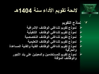 47
‫سنة‬ ‫الاداء‬ ‫تقويم‬ ‫لحئحة‬1404‫هـ‬
‫التقويم‬ ‫نماذج‬
‫الشرافية‬ ‫الوظاحئف‬ ‫لشاغلي‬ ‫تقويم‬ ‫نموذج‬
‫التنفيذية‬ ‫الوظاحئف‬ ‫لشاغلي‬ ‫تقويم‬ ‫نموذج‬
‫التخصصية‬ ‫الوظاحئف‬ ‫لشاغلي‬ ‫تقويم‬ ‫نموذج‬
‫التعليمية‬ ‫الوظاحئف‬ ‫لشاغلي‬ ‫تقويم‬ ‫نموذج‬
‫المساعدة‬ ‫والفنية‬ ‫الفنية‬ ‫الوظاحئف‬ ‫لشاغلي‬ ‫تقويم‬ ‫نموذج‬
‫والحرفية‬
‫الوجور‬ ‫بند‬ ‫على‬ ‫والمعينين‬ ‫للمستخدمين‬ ‫تقويم‬ ‫نموذج‬
‫المؤقتة‬ ‫والوظاحئف‬
 