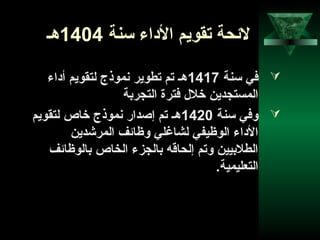48
‫سنة‬ ‫الاداء‬ ‫تقويم‬ ‫لحئحة‬1404‫هـ‬
‫سنة‬ ‫في‬1417‫أاداء‬ ‫لتقويم‬ ‫نموذج‬ ‫تطوير‬ ‫تم‬ ‫هـ‬
‫التجربة‬ ‫فترة‬ ‫خلل‬ ‫المستجدين‬
‫سنة‬ ‫وفي‬1420‫لتقويم‬ ‫خاص‬ ‫نموذج‬ ‫إصدار‬ ‫تم‬ ‫هـ‬
‫المرشدين‬ ‫وظاحئف‬ ‫لشاغلي‬ ‫الوظيفي‬ ‫الاداء‬
‫بالوظاحئف‬ ‫الخاص‬ ‫بالجزء‬ ‫إلحاقه‬ ‫وتم‬ ‫الطلبيين‬
.‫التعليمية‬
 