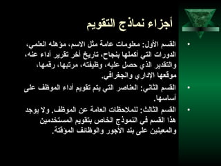 49
‫التقويم‬ ‫نماذج‬ ‫أوجزاء‬
•،‫العلمي‬ ‫مؤهله‬ ،‫السم‬ ‫مثل‬ ‫عامة‬ ‫معلومات‬ :‫الول‬ ‫القسم‬
،‫عنه‬ ‫أاداء‬ ‫تقرير‬ ‫أخر‬ ‫تاريخ‬ ،‫بنجاح‬ ‫أكملها‬ ‫التي‬ ‫الدورات‬
،‫رقمها‬ ،‫مرتبها‬ ،‫وظيفته‬ ،‫عليه‬ ‫احصل‬ ‫الذي‬ ‫والتقدير‬
.‫والجغرافي‬ ‫الاداري‬ ‫موقعها‬
•‫على‬ ‫الموظف‬ ‫أاداء‬ ‫تقويم‬ ‫يتم‬ ‫التي‬ ‫العناصر‬ :‫الثاني‬ ‫القسم‬
.‫أساسها‬
•‫يووجد‬ ‫ول‬ .‫الموظف‬ ‫عن‬ ‫العامة‬ ‫للملاحظات‬ :‫الثالث‬ ‫القسم‬
‫المستخدمين‬ ‫بتقويم‬ ‫الخاص‬ ‫النموذج‬ ‫في‬ ‫القسم‬ ‫هذا‬
.‫المؤقتة‬ ‫والوظاحئف‬ ‫الوجور‬ ‫بند‬ ‫على‬ ‫والمعينين‬
 