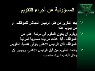 57
‫التقويم‬ ‫أجراء‬ ‫عن‬ ‫المسؤولية‬
‫أو‬ ،‫للموظف‬ ‫المباشر‬ ‫الرئيس‬ ‫قبل‬ ‫من‬ ‫التقرير‬ ‫يعد‬
‫عنه‬ ‫ينوب‬ ‫من‬
‫من‬ ‫أعلى‬ ‫مرتبة‬ ‫في‬ ‫المقوم‬ ‫يكون‬ ‫أن‬ ‫ويلزم‬
‫لمرتبة‬ ‫مساوية‬ ‫مرتبته‬ ‫كانت‬ ‫فإذا‬ ،‫الموظف‬
.‫التقويم‬ ‫عملية‬ ‫يتولى‬ ‫العلى‬ ‫الرئيس‬ ‫فإن‬ ‫الموظف‬
‫أن‬ ‫ويجوز‬ ،‫العلى‬ ‫الرئيس‬ ‫قبل‬ ‫من‬ ‫التقويم‬ ‫يعتمد‬
‫مناتسب‬ ‫يراه‬ ‫بما‬ ‫فيه‬ ‫يعدل‬
 