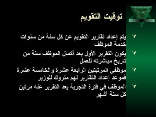 58
‫التقويم‬ ‫توقيت‬
‫تسنوات‬ ‫من‬ ‫تسنة‬ ‫كل‬ ‫عن‬ ‫التقويم‬ ‫تقارير‬ ‫إعداد‬ ‫يتم‬
‫الموظف‬ ‫خدمة‬
‫من‬ ‫تسنة‬ ‫الموظف‬ ‫أكمال‬ ‫بعد‬ ‫الول‬ ‫التقرير‬ ‫يكون‬
‫للعمل‬ ‫مباشرته‬ ‫تاريخ‬
‫عشرة‬ ‫والخامسة‬ ‫عشرة‬ ‫الرابعة‬ ‫المرتبتين‬ ‫موظفي‬
‫للوزير‬ ‫متروك‬ ‫لهم‬ ‫التقارير‬ ‫إعداد‬ ‫فموعد‬
‫مرتين‬ ‫عنه‬ ‫التقرير‬ ‫يعد‬ ‫التجربة‬ ‫فترة‬ ‫في‬ ‫الموظف‬
‫أشهر‬ ‫تستة‬ ‫كل‬
 