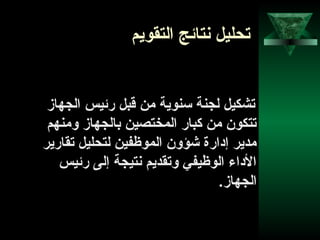 61
‫التقويم‬ ‫نتائج‬ ‫تحليل‬
‫الجهاز‬ ‫رئيس‬ ‫قبل‬ ‫من‬ ‫تسنوية‬ ‫لجنة‬ ‫تشكيل‬
‫ومنهم‬ ‫بالجهاز‬ ‫المختصين‬ ‫كبار‬ ‫من‬ ‫تتكون‬
‫تقارير‬ ‫لتحليل‬ ‫الموظفين‬ ‫شؤون‬ ‫إدارة‬ ‫مدير‬
‫رئيس‬ ‫إلى‬ ‫نتيجة‬ ‫وتقديم‬ ‫الوظيفي‬ ‫الداء‬
.‫الجهاز‬
 
