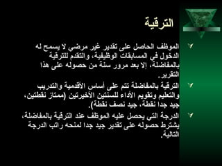63
‫الترقية‬
‫له‬ ‫يسمح‬ ‫ل‬ ‫مرضي‬ ‫غير‬ ‫تقدير‬ ‫على‬ ‫الحاصل‬ ‫الموظف‬
‫للترقية‬ ‫والتقدم‬ ،‫الوظيفية‬ ‫المسابقات‬ ‫في‬ ‫الدخول‬
‫هذا‬ ‫على‬ ‫حصوله‬ ‫من‬ ‫تسنة‬ ‫مرور‬ ‫بعد‬ ‫إل‬ ،‫بالمفاضلة‬
.‫التقرير‬
‫والتدريب‬ ‫القدمية‬ ‫أتساس‬ ‫على‬ ‫تتم‬ ‫بالمفاضلة‬ ‫الترقية‬
،‫نقطتين‬ ‫)ممتاز‬ ‫الخيرتين‬ ‫للسنتين‬ ‫الداء‬ ‫وتقويم‬ ‫والتعليم‬
.(‫نقطة‬ ‫نصف‬ ‫جيد‬ ،‫نقطة‬ ‫جدا‬ ‫جيد‬
،‫بالمفاضلة‬ ‫الترقية‬ ‫عند‬ ‫الموظف‬ ‫عليه‬ ‫يحصل‬ ‫التي‬ ‫الدرجة‬
‫الدرجة‬ ‫راتب‬ ‫لمنحه‬ ‫جدا‬ ‫جيد‬ ‫تقدير‬ ‫على‬ ‫حصوله‬ ‫يشترط‬
.‫التالية‬
 