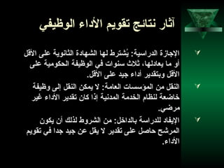 64
‫الوظيفي‬ ‫الداء‬ ‫تقويم‬ ‫نتائج‬ ‫آثار‬
‫القل‬ ‫على‬ ‫الثانوية‬ ‫الشهادة‬ ‫لها‬ ‫يشترط‬ُ‫ش‬ :‫الدراتسية‬ ‫الجازة‬
‫على‬ ‫الحكومية‬ ‫الوظيفة‬ ‫في‬ ‫تسنوات‬ ‫ثل ث‬ ،‫يعادلها‬ ‫ما‬ ‫أو‬
.‫القل‬ ‫على‬ ‫جيد‬ ‫أداء‬ ‫وبتقدير‬ ‫القل‬
‫وظيفة‬ ‫إلى‬ ‫النقل‬ ‫يمكن‬ ‫ل‬ :‫العامة‬ ‫المؤتسسات‬ ‫من‬ ‫النقل‬
‫غير‬ ‫الداء‬ ‫تقدير‬ ‫كان‬ ‫إذا‬ ‫المدنية‬ ‫الخدمة‬ ‫لنظام‬ ‫خاضعة‬
.‫مرضي‬
‫يكون‬ ‫أن‬ ‫لذلك‬ ‫الشروط‬ ‫من‬ :‫بالداخل‬ ‫للدراتسة‬ ‫اليفاد‬
‫تقويم‬ ‫في‬ ‫جدا‬ ‫جيد‬ ‫عن‬ ‫يقل‬ ‫ل‬ ‫تقدير‬ ‫على‬ ‫حاصل‬ ‫المرشح‬
.‫الداء‬
 