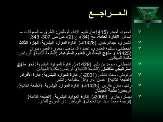 66
‫الـمـــراجـــع‬
) .‫أحمد‬ ،‫الحمود‬1415– ‫المعوقات‬ – ‫الطرق‬ :‫الوظيفي‬ ‫الداء‬ ‫تقييم‬ .(‫هـ‬
.‫البدائل‬،‫العامة‬ ‫الدارة‬) ‫مج‬34) ‫ع‬ ،(2‫ص‬ ‫ص‬ ،(307-343.
) .‫عبدالرحمن‬ ،‫الشمري‬1428.(‫هـ‬.‫الثالث‬ ‫الجزء‬ :‫البشرية‬ ‫الموارد‬ ‫إدارة‬
.‫بدران‬ ،‫العمر‬ ‫معدي؛‬ ،‫مذهب‬ ‫آل‬ ‫احمد؛‬ ،‫العامري‬ ‫سالم؛‬ ،‫القحطاني‬
)1425.(‫هـ‬.‫السلوكية‬ ‫العلوم‬ ‫في‬ ‫البحث‬ ‫منهج‬:‫الرياض‬ .(‫الثانية‬ ‫)الطبعة‬
.‫العبيكان‬ ‫مكتبة‬
) .‫دليم‬ ‫بن‬ ‫محمد‬ ،‫القحطاني‬1429.(‫هـ‬‫منهج‬ ‫نحو‬ :‫البشرية‬ ‫الموارد‬ ‫إدارة‬
.‫متكامل‬ ‫اتستراتيجي‬.‫العبيكان‬ ‫مكتبة‬ :‫الرياض‬ .(‫الثانية‬ ‫)الطبعة‬
) .‫نائف‬ ‫سعاد‬ ،‫برنوطي‬2001.(‫م‬.‫الفراد‬ ‫إدارة‬ :‫البشرية‬ ‫الموارد‬ ‫إدارة‬
.‫والنشر‬ ‫للطباعة‬ ‫وائل‬ ‫دار‬ :‫عمان‬ .(‫الثانية‬ ‫)الطبعة‬
) .‫فارس‬ ‫مازن‬ ،‫رشيد‬1425.(‫هـ‬.‫البشرية‬ ‫الموارد‬ ‫إدارة‬.(‫الثانية‬ ‫)الطبعة‬
.‫العبيكان‬ ‫مكتبة‬ :‫الرياض‬
) .‫جاري‬ ،‫ديسلر‬2009.(‫م‬.‫البشرية‬ ‫الموارد‬ ‫إدارة‬.(‫الثامنة‬ ‫)الطبعة‬
.‫للنشر‬ ‫المريخ‬ ‫دار‬ :‫الرياض‬ .(‫عبدالمتعال‬ ‫سيد‬ ‫محمد‬ ‫)ترجمة‬
 