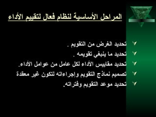 9
‫الاداء‬ ‫لتقييم‬ ‫فنعال‬ ‫لنظام‬ ‫الساسية‬ ‫المراحل‬
‫التقويم‬ ‫من‬ ‫الغرض‬ ‫تحديد‬.
‫تقويمه‬ ‫ينبغي‬ ‫ما‬ ‫تحديد‬.
‫الاداء‬ ‫عوامل‬ ‫من‬ ‫عامل‬ ‫لكل‬ ‫الاداء‬ ‫مقاييس‬ ‫تحديد‬.
‫منعقدة‬ ‫رغير‬ ‫لتكون‬ ‫وإجراءاته‬ ‫التقويم‬ ‫نماذج‬ ‫تصميم‬
.‫وفتراته‬ ‫التقويم‬ ‫موعد‬ ‫تحديد‬
 