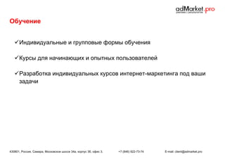 Обучение
 Индивидуальные и групповые формы обучения
 Курсы для начинающих и опытных пользователей
 Разработка индивидуальных курсов интернет-маркетинга под ваши
задачи

430801, Россия, Самара, Московское шоссе 34а, корпус 3б, офис 3.

+7 (846) 922-73-74

E-mail: client@admarket.pro

 