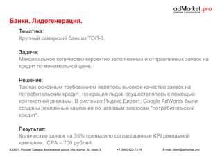 Банки. Лидогенерация.
Тематика:
Крупный самарский банк из ТОП-3.
Задача:
Максимальное количество корректно заполненных и отправленных заявок на
кредит по минимальной цене.
Решение:
Так как основным требованием являлось высокое качество заявок на
потребительский кредит, генерация лидов осуществлялась с помощью
контекстной рекламы. В системах Яндекс.Директ, Google AdWords были
созданы рекламные кампании по целевым запросам "потребительский
кредит".
Результат:
Количество заявок на 35% превысило согласованные KPI рекламной
кампании. CPA – 700 рублей.
430801, Россия, Самара, Московское шоссе 34а, корпус 3б, офис 3.

+7 (846) 922-73-74

E-mail: client@admarket.pro

 