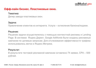 Офф-лайн бизнес. Пластиковые окна.
Тематика:
Дилер завода пластиковых окон.
Задача:
Привлечение клиентов из интернета. Услуга – остекление балкона/лоджии.
Решение:
Решение задачи осуществлялось с помощью контекстной рекламы и Landing
Page. В системах Яндекс.Директ, Google AdWords были созданы рекламные
кампании по целевым запросам. Для отслеживания эффективности трафика
использовались метки и Яндекс.Метрика.
Результат:
В результате тестовой рекламной кампании оставлено 74 заявки, CPA – 500
рублей.

430801, Россия, Самара, Московское шоссе 34а, корпус 3б, офис 3.

+7 (846) 922-73-74

E-mail: client@admarket.pro

 