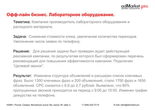 Офф-лайн бизнес. Лабораторное оборудование.
Тематика: Компания производитель лабораторного оборудования и
расходного материала.
Задача: Снижение стоимости клика, увеличение количества переходов.
Увеличение числа заявок по телефону.
Решение: Для решения задачи был проведен аудит действующей
рекламной кампании, по результатам которого был сформирован перечень
рекомендаций для повышения эффективности кампании. Подключен
“Целевой звонок”.
Результат: Изменена структура объявлений и расширен список ключевых
фраз. Было 1300 ключевых фраз и 200 объявлений, стало 1700 фраз и 1650
объявлений. CPC снизился с 6,9 до 2,7 рублей. Выявлено, что 80%
пропущенных звонков приходится на период с 9:00 до 10:00. Изменен график
дежурства на телефоне.
430801, Россия, Самара, Московское шоссе 34а, корпус 3б, офис 3.

+7 (846) 922-73-74

E-mail: client@admarket.pro

 