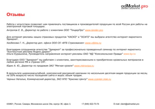 Отзывы
Работа с агентством позволяет нам привлекать поставщиков и производителей продукции по всей России для работы на
электронной торговой площадке.
Антропов Е. В., Директор по работе с клиентами ООО "ТендерПро" www.tender.pro
Для интернет рекламы наших страховых продуктов "КАСКО" и "ОСАГО" мы выбрали агентство интернет маркетинга
Эдмаркет.
Ханбекова Г. Н., Директор доп. офиса ООО СК «ВТБ Страхование» www.vtbins.ru
Благодарим сотрудников агентства "Эдмаркет" за профессионально проведенный семинар по интернет маркетингу
"Контекстная реклама Яндекс.Директ".
Ольга Курашкина, Руководитель направления интернет-рекламы ОАО "ИД "Комсомольская Правда" www.kp.ru
Благодаря ООО "Эдмаркет" мы работаем с клиентами, заинтересованными в приобретении кровельных материалов в
любом регионе РФ и странах СНГ.
Юдин А. Ю., Директор по продажам ЗАО "Мягкая кровля" www.mkrovlya.ru
В результате широкомасштабной, комплексной рекламной кампании по нескольким десяткам видам продукции за месяц
на 50% возросло число посещений сайта и вырос объем продаж.
Черных Наталья, Коммерческий директор, ЗАО НПО "Крисмас-Центр" www.ccenter.msk.ru

430801, Россия, Самара, Московское шоссе 34а, корпус 3б, офис 3.

+7 (846) 922-73-74

E-mail: client@admarket.pro

 