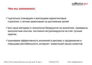 Чем мы занимаемся:

 тщательно планируем и воплощаем маркетинговые
стратегии, с четким ориентиром на достижение целей
 все наши методики и технологии базируются на аналитике, проверены
многолетним опытом, постоянно актуализируются за счѐт лучших
практик
 оцениваем эффективность вложений в рекламу и продвижение и
повышаем рентабельность интернет- инвестиций наших клиентов

430801, Россия, Самара, Московское шоссе 34а, корпус 3б, офис 3.

+7 (846) 922-73-74

E-mail: client@admarket.pro

 