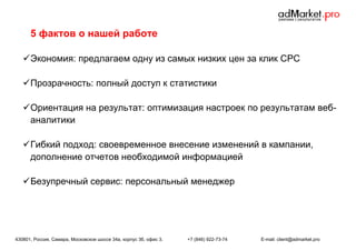 5 фактов о нашей работе
 Экономия: предлагаем одну из самых низких цен за клик CPC
 Прозрачность: полный доступ к статистики
 Ориентация на результат: оптимизация настроек по результатам вебаналитики
 Гибкий подход: своевременное внесение изменений в кампании,
дополнение отчетов необходимой информацией
 Безупречный сервис: персональный менеджер

430801, Россия, Самара, Московское шоссе 34а, корпус 3б, офис 3.

+7 (846) 922-73-74

E-mail: client@admarket.pro

 