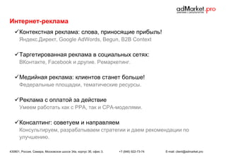 Интернет-реклама
 Контекстная реклама: слова, приносящие прибыль!
Яндекс.Директ, Google AdWords, Begun, B2B Context

 Таргетированная реклама в социальных сетях:
ВКонтакте, Facebook и другие. Ремаркетинг.

 Медийная реклама: клиентов станет больше!
Федеральные площадки, тематические ресурсы.

 Реклама с оплатой за действие
Умеем работать как с РРА, так и CPA-моделями.

 Консалтинг: советуем и направляем
Консультируем, разрабатываем стратегии и даем рекомендации по
улучшению.
430801, Россия, Самара, Московское шоссе 34а, корпус 3б, офис 3.

+7 (846) 922-73-74

E-mail: client@admarket.pro

 