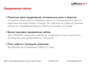 Продвижение сайтов
 Реальные сроки продвижения, оптимальные цены и гарантия.
Стоимость нашей работы напрямую зависит от позиций Вашего сайта в
поисковых системах Яндекс и Google. Мы отвечаем за стабильно высокие
результаты продвижения Вашего сайта не на словах, а на деле

 Белое поисковое продвижение сайтов
Для поисковой оптимизации сайтов мы используем только легальные и
доказавшие свою эффективность технологии.

 Опыт работы с молодыми доменами
Мы беремся за оптимизацию любого (!) сайта.

430801, Россия, Самара, Московское шоссе 34а, корпус 3б, офис 3.

+7 (846) 922-73-74

E-mail: client@admarket.pro

 
