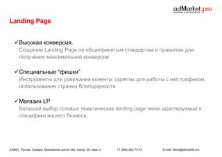Landing Page
 Высокая конверсия.
Создание Landing Page по общепринятым стандартам и правилам для
получения максимальной конверсии

 Специальные “фишки”
Инструменты для удержания клиента: скрипты для работы с exit трафиком,
использование страниц благодарности.

 Магазин LP
Большой выбор готовых тематических landing page легко адаптируемых к
специфики вашего бизнеса.

430801, Россия, Самара, Московское шоссе 34а, корпус 3б, офис 3.

+7 (846) 922-73-74

E-mail: client@admarket.pro

 