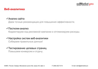 Веб-аналитика
 Анализ сайта
Даем точные рекомендации для повышения эффективности.

 Постклик-анализ
Корректируем ход рекламной кампании и оптимизируем расходы.

 Настройка систем веб-аналитики
Собираем правильные данные!

 Тестирование целевых страниц
Повышаем конверсию и отдачу.

430801, Россия, Самара, Московское шоссе 34а, корпус 3б, офис 3.

+7 (846) 922-73-74

E-mail: client@admarket.pro

 