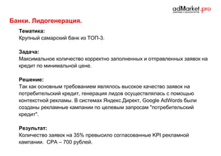 Банки. Лидогенерация.
Тематика:
Крупный самарский банк из ТОП-3.
Задача:
Максимальное количество корректно заполненных и отправленных заявок на
кредит по минимальной цене.
Решение:
Так как основным требованием являлось высокое качество заявок на
потребительский кредит, генерация лидов осуществлялась с помощью
контекстной рекламы. В системах Яндекс.Директ, Google AdWords были
созданы рекламные кампании по целевым запросам "потребительский
кредит".
Результат:
Количество заявок на 35% превысило согласованные KPI рекламной
кампании. CPA – 700 рублей.

 