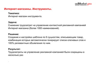 Интернет-магазины. Инструменты.
Тематика:
Интернет-магазин инструмента.
Задача:
Снижение трудозатрат на управление контекстной рекламной кампанией
Интернет-магазина (более 1000 наименований).
Решение:
Создание и настройка шаблона по 6 сущностям, описывающим товар,
комбинация которых автоматически генерирует списки ключевых слов и
100% релевантные объявления по ним.
Результат:
Трудозатраты на управление рекламной компанией были сокращены в
несколько раз
.

 