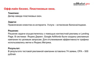Офф-лайн бизнес. Пластиковые окна.
Тематика:
Дилер завода пластиковых окон.
Задача:
Привлечение клиентов из интернета. Услуга – остекление балкона/лоджии.
Решение:
Решение задачи осуществлялось с помощью контекстной рекламы и Landing
Page. В системах Яндекс.Директ, Google AdWords были созданы рекламные
кампании по целевым запросам. Для отслеживания эффективности трафика
использовались метки и Яндекс.Метрика.
Результат:
В результате тестовой рекламной кампании оставлено 74 заявки, CPA – 500
рублей.

 