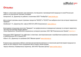 Отзывы
Работа с агентством позволяет нам привлекать поставщиков и производителей продукции по всей России для
работы на электронной торговой площадке.
Антропов Е. В., Директор по работе с клиентами ООО "ТендерПро" www.tender.pro
Для интернет рекламы наших страховых продуктов "КАСКО" и "ОСАГО" мы выбрали агентство интернет маркетинга
Эдмаркет.
Ханбекова Г. Н., Директор доп. офиса ООО СК «ВТБ Страхование» www.vtbins.ru
Благодарим сотрудников агентства "Эдмаркет" за профессионально проведенный семинар по интернет маркетингу
"Контекстная реклама Яндекс.Директ".
Ольга Курашкина, Руководитель направления интернет-рекламы ОАО "ИД "Комсомольская Правда" www.kp.ru
Благодаря ООО "Эдмаркет" мы работаем с клиентами, заинтересованными в приобретении кровельных материалов
в любом регионе РФ и странах СНГ.
Юдин А. Ю., Директор по продажам ЗАО "Мягкая кровля" www.mkrovlya.ru
В результате широкомасштабной, комплексной рекламной кампании по нескольким десяткам видам продукции за
месяц на 50% возросло число посещений сайта и вырос объем продаж.
Черных Наталья, Коммерческий директор, ЗАО НПО "Крисмас-Центр" www.ccenter.msk.ru

 