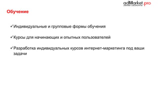 Обучение
 Индивидуальные и групповые формы обучения
 Курсы для начинающих и опытных пользователей
 Разработка индивидуальных курсов интернет-маркетинга под ваши
задачи

 