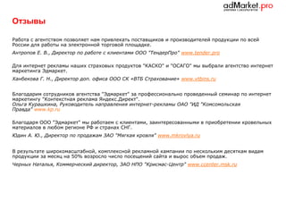 Отзывы
Работа с агентством позволяет нам привлекать поставщиков и производителей продукции по всей
России для работы на электронной торговой площадке.
Антропов Е. В., Директор по работе с клиентами ООО "ТендерПро" www.tender.pro
Для интернет рекламы наших страховых продуктов "КАСКО" и "ОСАГО" мы выбрали агентство интернет
маркетинга Эдмаркет.
Ханбекова Г. Н., Директор доп. офиса ООО СК «ВТБ Страхование» www.vtbins.ru
Благодарим сотрудников агентства "Эдмаркет" за профессионально проведенный семинар по интернет
маркетингу "Контекстная реклама Яндекс.Директ".
Ольга Курашкина, Руководитель направления интернет-рекламы ОАО "ИД "Комсомольская
Правда" www.kp.ru
Благодаря ООО "Эдмаркет" мы работаем с клиентами, заинтересованными в приобретении кровельных
материалов в любом регионе РФ и странах СНГ.
Юдин А. Ю., Директор по продажам ЗАО "Мягкая кровля" www.mkrovlya.ru
В результате широкомасштабной, комплексной рекламной кампании по нескольким десяткам видам
продукции за месяц на 50% возросло число посещений сайта и вырос объем продаж.
Черных Наталья, Коммерческий директор, ЗАО НПО "Крисмас-Центр" www.ccenter.msk.ru

 