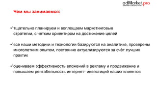 Чем мы занимаемся:

 тщательно планируем и воплощаем маркетинговые
стратегии, с четким ориентиром на достижение целей
 все наши методики и технологии базируются на аналитике, проверены
многолетним опытом, постоянно актуализируются за счѐт лучших
практик
 оцениваем эффективность вложений в рекламу и продвижение и
повышаем рентабельность интернет- инвестиций наших клиентов

 
