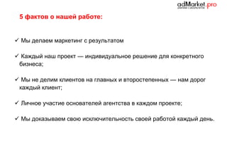 5 фактов о нашей работе:

 Мы делаем маркетинг с результатом
 Каждый наш проект — индивидуальное решение для конкретного
бизнеса;
 Мы не делим клиентов на главных и второстепенных — нам дорог
каждый клиент;
 Личное участие основателей агентства в каждом проекте;
 Мы доказываем свою исключительность своей работой каждый день.

 
