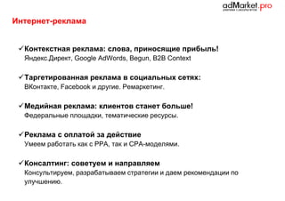 Интернет-реклама
 Контекстная реклама: слова, приносящие прибыль!
Яндекс.Директ, Google AdWords, Begun, B2B Context

 Таргетированная реклама в социальных сетях:
ВКонтакте, Facebook и другие. Ремаркетинг.

 Медийная реклама: клиентов станет больше!
Федеральные площадки, тематические ресурсы.

 Реклама с оплатой за действие
Умеем работать как с РРА, так и CPA-моделями.

 Консалтинг: советуем и направляем
Консультируем, разрабатываем стратегии и даем рекомендации по
улучшению.

 