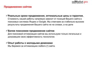 Продвижение сайтов
 Реальные сроки продвижения, оптимальные цены и гарантия.
Стоимость нашей работы напрямую зависит от позиций Вашего сайта в
поисковых системах Яндекс и Google. Мы отвечаем за стабильно высокие
результаты продвижения Вашего сайта не на словах, а на деле

 Белое поисковое продвижение сайтов
Для поисковой оптимизации сайтов мы используем только легальные и
доказавшие свою эффективность технологии.

 Опыт работы с молодыми доменами
Мы беремся за оптимизацию любого (!) сайта.

 