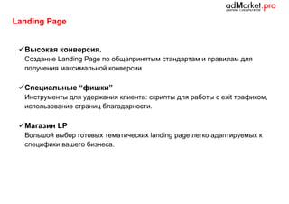 Landing Page
 Высокая конверсия.
Создание Landing Page по общепринятым стандартам и правилам для
получения максимальной конверсии

 Специальные “фишки”
Инструменты для удержания клиента: скрипты для работы с exit трафиком,
использование страниц благодарности.

 Магазин LP
Большой выбор готовых тематических landing page легко адаптируемых к
специфики вашего бизнеса.

 