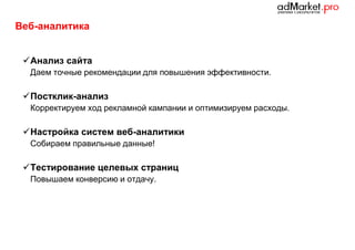 Веб-аналитика
 Анализ сайта
Даем точные рекомендации для повышения эффективности.

 Постклик-анализ
Корректируем ход рекламной кампании и оптимизируем расходы.

 Настройка систем веб-аналитики
Собираем правильные данные!

 Тестирование целевых страниц
Повышаем конверсию и отдачу.

 