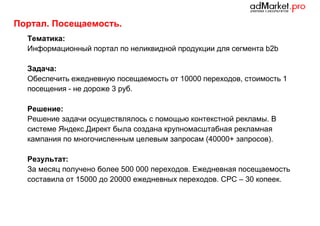 Портал. Посещаемость.
Тематика:
Информационный портал по неликвидной продукции для сегмента b2b
Задача:
Обеспечить ежедневную посещаемость от 10000 переходов, стоимость 1
посещения - не дороже 3 руб.
Решение:
Решение задачи осуществлялось с помощью контекстной рекламы. В
системе Яндекс.Директ была создана крупномасштабная рекламная
кампания по многочисленным целевым запросам (40000+ запросов).
Результат:
За месяц получено более 500 000 переходов. Ежедневная посещаемость
составила от 15000 до 20000 ежедневных переходов. CPC – 30 копеек.

 