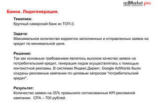Банки. Лидогенерация.
Тематика:
Крупный самарский банк из ТОП-3.
Задача:
Максимальное количество корректно заполненных и отправленных заявок на
кредит по минимальной цене.
Решение:
Так как основным требованием являлось высокое качество заявок на
потребительский кредит, генерация лидов осуществлялась с помощью
контекстной рекламы. В системах Яндекс.Директ, Google AdWords были
созданы рекламные кампании по целевым запросам "потребительский
кредит".
Результат:
Количество заявок на 35% превысило согласованные KPI рекламной
кампании. CPA – 700 рублей.

 