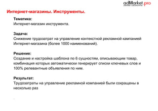 Интернет-магазины. Инструменты.
Тематика:
Интернет-магазин инструмента.
Задача:
Снижение трудозатрат на управление контекстной рекламной кампанией
Интернет-магазина (более 1000 наименований).
Решение:
Создание и настройка шаблона по 6 сущностям, описывающим товар,
комбинация которых автоматически генерирует списки ключевых слов и
100% релевантные объявления по ним.
Результат:
Трудозатраты на управление рекламной компанией были сокращены в
несколько раз
.

 