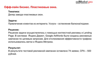Офф-лайн бизнес. Пластиковые окна.
Тематика:
Дилер завода пластиковых окон.
Задача:
Привлечение клиентов из интернета. Услуга – остекление балкона/лоджии.
Решение:
Решение задачи осуществлялось с помощью контекстной рекламы и Landing
Page. В системах Яндекс.Директ, Google AdWords были созданы рекламные
кампании по целевым запросам. Для отслеживания эффективности трафика
использовались метки и Яндекс.Метрика.
Результат:
В результате тестовой рекламной кампании оставлено 74 заявки, CPA – 500
рублей.

 