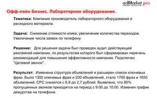 Офф-лайн бизнес. Лабораторное оборудование.
Тематика: Компания производитель лабораторного оборудования и
расходного материала.
Задача: Снижение стоимости клика, увеличение количества переходов.
Увеличение числа заявок по телефону.
Решение: Для решения задачи был проведен аудит действующей
рекламной кампании, по результатам которого был сформирован перечень
рекомендаций для повышения эффективности кампании. Подключен
“Целевой звонок”.
Результат: Изменена структура объявлений и расширен список ключевых
фраз. Было 1300 ключевых фраз и 200 объявлений, стало 1700 фраз и 1650
объявлений. CPC снизился с 6,9 до 2,7 рублей. Выявлено, что 80%
пропущенных звонков приходится на период с 9:00 до 10:00. Изменен график
дежурства на телефоне.

 