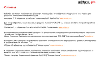 Отзывы
Работа с агентством позволяет нам привлекать поставщиков и производителей продукции по всей России для
работы на электронной торговой площадке.
Антропов Е. В., Директор по работе с клиентами ООО "ТендерПро" www.tender.pro
Для интернет рекламы наших страховых продуктов "КАСКО" и "ОСАГО" мы выбрали агентство интернет маркетинга
Эдмаркет.
Ханбекова Г. Н., Директор доп. офиса ООО СК «ВТБ Страхование» www.vtbins.ru
Благодарим сотрудников агентства "Эдмаркет" за профессионально проведенный семинар по интернет маркетингу
"Контекстная реклама Яндекс.Директ".
Ольга Курашкина, Руководитель направления интернет-рекламы ОАО "ИД "Комсомольская Правда" www.kp.ru
Благодаря ООО "Эдмаркет" мы работаем с клиентами, заинтересованными в приобретении кровельных материалов
в любом регионе РФ и странах СНГ.
Юдин А. Ю., Директор по продажам ЗАО "Мягкая кровля" www.mkrovlya.ru
В результате широкомасштабной, комплексной рекламной кампании по нескольким десяткам видам продукции за
месяц на 50% возросло число посещений сайта и вырос объем продаж.
Черных Наталья, Коммерческий директор, ЗАО НПО "Крисмас-Центр" www.ccenter.msk.ru

 